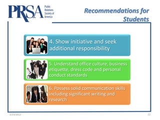 Recommendations for
                                       Students


            4. Show initiative and seek
            additional responsibility

            5. Understand office culture, business
            etiquette, dress code and personal
            conduct standards

            6. Possess solid communication skills
            including significant writing and
            research

2/23/2012                                            22
 