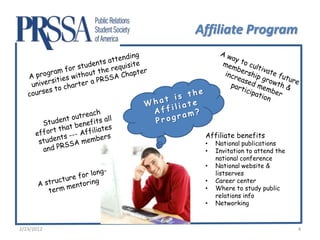 Affiliate Program




             Affiliate benefits
             •   National publications
             •   Invitation to attend the
                 national conference
             •   National website &
                 listserves
             •   Career center
             •   Where to study public
                 relations info
             •   Networking



2/23/2012                                   4
 