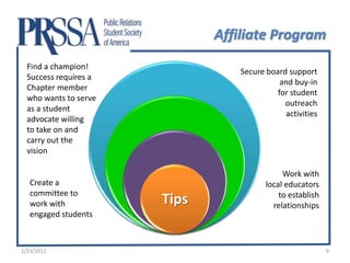 Affiliate Program
  Find a champion!
                                  Secure board support
  Success requires a
                                             and buy-in
  Chapter member
                                            for student
  who wants to serve
                                              outreach
  as a student
                                              activities
  advocate willing
  to take on and
  carry out the
  vision

                                              Work with
   Create a                              local educators
   committee to                              to establish
   work with           Tips                relationships
   engaged students



2/23/2012                                                   9
 