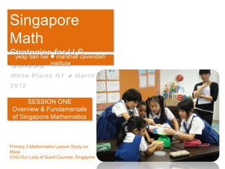 Singapore
Math
Strategiesfor U.S.
 yeap ban har marshall cavendish
Schools institute
White Plains NY  March
2012

       SESSION ONE
 Overview & Fundamentals
 of Singapore Mathematics



Primary 3 Mathematics Lesson Study on
Mass
CHIJ Our Lady of Good Counsel, Singapore
 