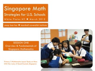 Singapore Math
Strategies for U.S. Schools
White Plains NY  March 2012

yeap ban har  marshall cavendish institute




       SESSION ONE
 Overview & Fundamentals of
   Singapore Mathematics



Primary 3 Mathematics Lesson Study on Mass
CHIJ Our Lady of Good Counsel, Singapore
 