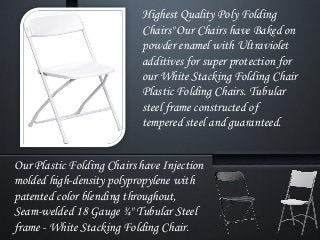 Highest Quality Poly Folding
Chairs" Our Chairs have Baked on
powder enamel with Ultraviolet
additives for super protection for
our White Stacking Folding Chair
Plastic Folding Chairs. Tubular
steel frame constructed of
tempered steel and guaranteed.
Our Plastic Folding Chairs have Injection
molded high-density polypropylene with
patented color blending throughout,
Seam-welded 18 Gauge ¾" Tubular Steel
frame - White Stacking Folding Chair.
 