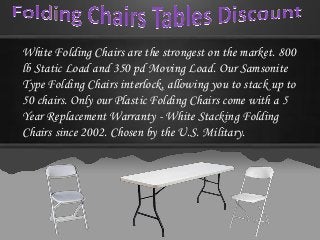 White Folding Chairs are the strongest on the market. 800
lb Static Load and 350 pd Moving Load. Our Samsonite
Type Folding Chairs interlock, allowing you to stack up to
50 chairs. Only our Plastic Folding Chairs come with a 5
Year Replacement Warranty - White Stacking Folding
Chairs since 2002. Chosen by the U.S. Military.
 
