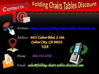 Website - http://www.folding-chairs-tables-discount.com
Address - 9415 Culver Blvd, $ 164,
Culver City, CA 90232
USA
Phone - 866-514-6782
Email - sales@folding-chairs-tables-discount.com
 