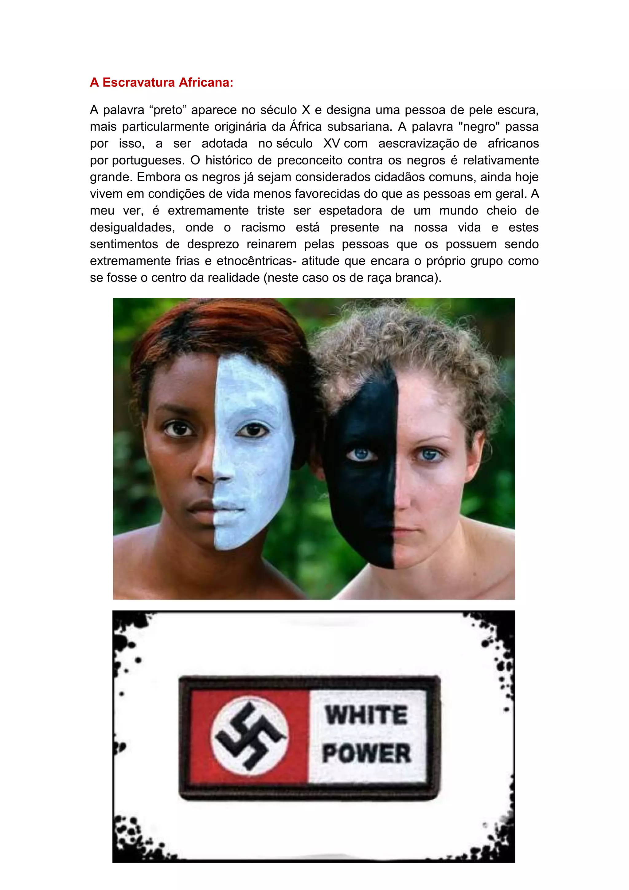 A Escravatura Africana:
A palavra “preto” aparece no século X e designa uma pessoa de pele escura,
mais particularmente originária da África subsariana. A palavra "negro" passa
por isso, a ser adotada no século XV com aescravização de africanos
por portugueses. O histórico de preconceito contra os negros é relativamente
grande. Embora os negros já sejam considerados cidadãos comuns, ainda hoje
vivem em condições de vida menos favorecidas do que as pessoas em geral. A
meu ver, é extremamente triste ser espetadora de um mundo cheio de
desigualdades, onde o racismo está presente na nossa vida e estes
sentimentos de desprezo reinarem pelas pessoas que os possuem sendo
extremamente frias e etnocêntricas- atitude que encara o próprio grupo como
se fosse o centro da realidade (neste caso os de raça branca).

 