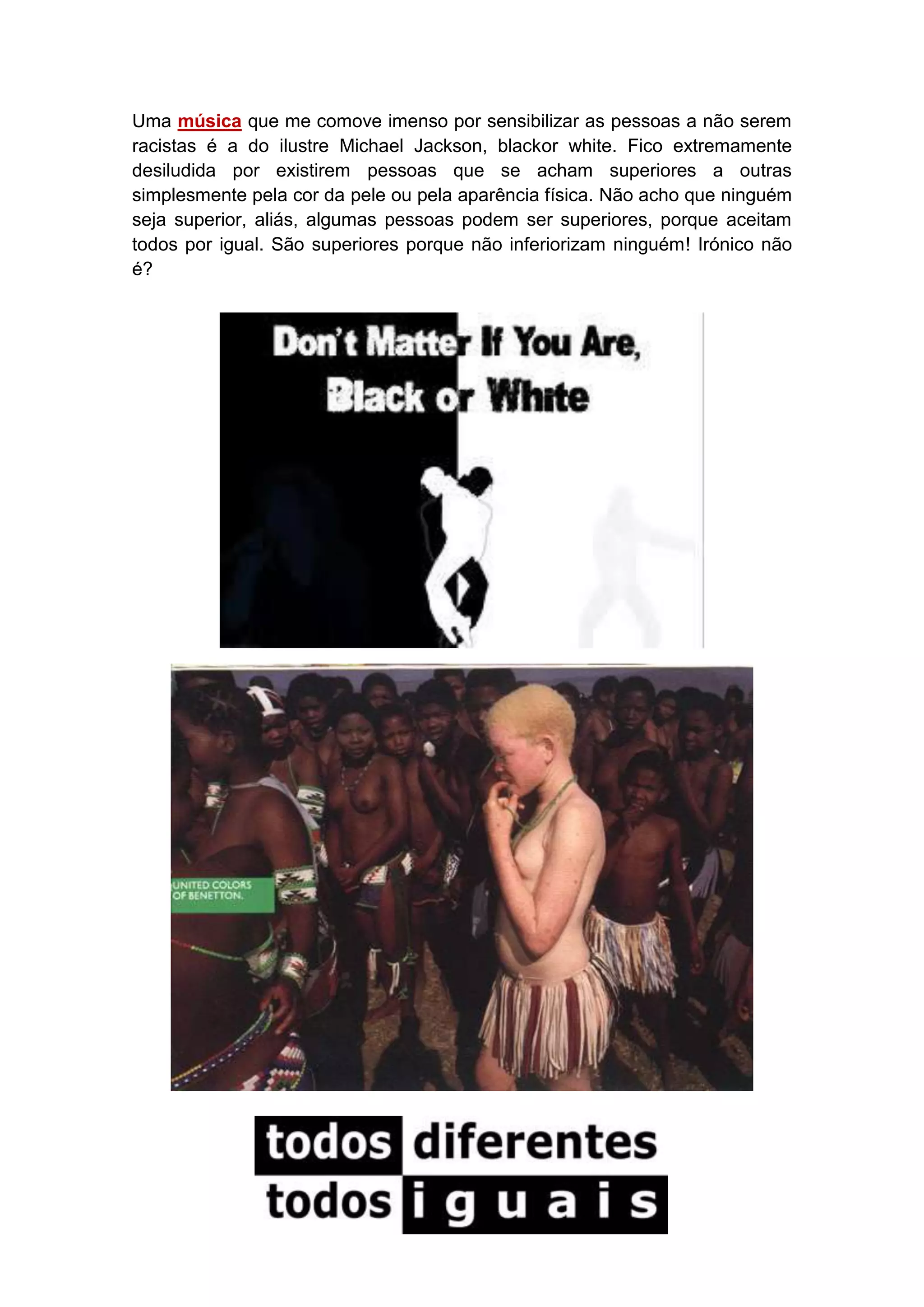 Uma música que me comove imenso por sensibilizar as pessoas a não serem
racistas é a do ilustre Michael Jackson, blackor white. Fico extremamente
desiludida por existirem pessoas que se acham superiores a outras
simplesmente pela cor da pele ou pela aparência física. Não acho que ninguém
seja superior, aliás, algumas pessoas podem ser superiores, porque aceitam
todos por igual. São superiores porque não inferiorizam ninguém! Irónico não
é?

 