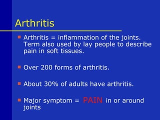 Arthritis
   Arthritis = inflammation of the joints.
    Term also used by lay people to describe
    pain in soft tissues.

   Over 200 forms of arthritis.

   About 30% of adults have arthritis.

   Major symptom =    PAIN   in or around
    joints
 