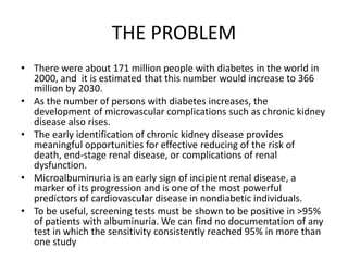 • There were about 171 million people with diabetes in the world in
2000, and it is estimated that this number would increase to 366
million by 2030.
• As the number of persons with diabetes increases, the
development of microvascular complications such as chronic kidney
disease also rises.
• The early identification of chronic kidney disease provides
meaningful opportunities for effective reducing of the risk of
death, end-stage renal disease, or complications of renal
dysfunction.
• Microalbuminuria is an early sign of incipient renal disease, a
marker of its progression and is one of the most powerful
predictors of cardiovascular disease in nondiabetic individuals.
• To be useful, screening tests must be shown to be positive in >95%
of patients with albuminuria. We can find no documentation of any
test in which the sensitivity consistently reached 95% in more than
one study
THE PROBLEM
 