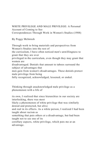 WHITE PRIVILEGE AND MALE PRIVILEGE: A Personal
Account of Coming to See
Correspondences Through Work in Women's Studies (1988)
By Peggy McIntosh
Through work to bring materials and perspectives from
Women's Studies into the rest of
the curriculum, I have often noticed men's unwillingness to
grant that they are over
privileged in the curriculum, even though they may grant that
women are
disadvantaged. Denials that amount to taboos surround the
subject of advantages that
men gain from women's disadvantages. These denials protect
male privilege from being
fully recognized, acknowledged, lessened, or ended.
Thinking through unacknowledged male privilege as a
phenomenon with a life of
its own, I realized that since hierarchies in our society are
interlocking, there was most
likely a phenomenon of white privilege that was similarly
denied and protected, but alive
and real in its effects. As a white person, I realized I had been
taught about racism as
something that puts others at a disadvantage, but had been
taught not to see one of its
corollary aspects, white privilege, which puts me at an
advantage.
 
