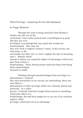White Privilege: Unpacking the Invisible Backpack
by Peggy McIntosh
Through the work to bring materials from Women’s
Studies into the rest of the
curriculum, I have often noticed men’s unwillingness to grant
that they are over-
privileged, even though they may grant that women are
disadvantaged. They may say
they will work to improve women’s status, in the society, the
university, or the
curriculum, but they can’t or won’t support the idea of lessening
men’s. Denials which
amount to taboos sur round the subject of advantages which men
gain from women’s
disadvantages. These denials protect male privilege from being
fully acknowledged,
lessened or ended.
Thinking through unacknowledged male privilege as a
phenomenon, I realized
that since hierarchies in our society are interlocking, there was
most likely a
phenomenon of white privilege which was similarly denied and
protected. As a white
person, I realized I had been taught about racism as something
which puts others at a
disadvantage, but had been taught not to see one of its corollary
aspects, white
privilege, which puts me at an advantage.
 