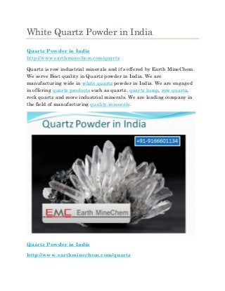 White Quartz Powder in India
Quartz Powder in India
http://www.earthminechem.com/quartz
Quartz is row industrial minerals and it’s offered by Earth MineChem.
We serve Best quality in Quartz powder in India. We are
manufacturing wide in white quartz powder in India. We are engaged
in offering quartz products such as quartz, quartz lump, row quartz,
rock quartz and more industrial minerals. We are leading company in
the field of manufacturing quality minerals.
Quartz Powder in India
http://www.earthminechem.com/quartz
 