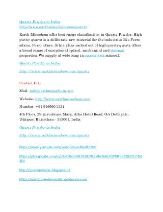 Quartz Powder in India
http://www.earthminechem.com/quartz
Earth Minechem offer best range classification in Quartz Powder. High
purity quartz is a deliberate raw material for the industries like Ferro
silicon, Ferro alloys. Silica glass melted out of high purity quartz offers
a broad range of exceptional optical, mechanical and thermal
properties. We supply of wide rang in quartz rock mineral.
Quartz Powder in India
http://www.earthminechem.com/quartz
Contact Info
Mail- info@earthminechem.com
Website- http://www.earthminechem.com
Number- +91-9166601134
4th Floor, 29-gurudwara Marg, Alka Hotel Road, O/s Dehligate,
Udaipur, Rajasthan - 313001, India
Quartz Powder in India
http://www.earthminechem.com/quartz
https://www.youtube.com/watch?v=vvJNndTh9Iw
https://plus.google.com/u/0/b/102994378281917286264/102994378281917286
264
http://quartzpowder.blogspot.in/
https://quartzpowderinindia.wordpress.com
 