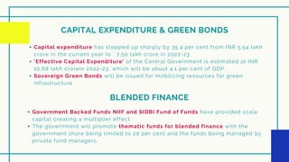 CAPITAL EXPENDITURE & GREEN BONDS
Capital expenditure has stepped up sharply by 35.4 per cent from INR 5.54 lakh
crore in the current year to ` 7.50 lakh crore in 2022-23
‘Effective Capital Expenditure’ of the Central Government is estimated at INR
10.68 lakh crorein 2022-23, which will be about 4.1 per cent of GDP.
Sovereign Green Bonds will be issued for mobilizing resources for green
infrastructure
BLENDED FINANCE
Government Backed Funds NIIF and SIDBI Fund of Funds have provided scale
capital creating a multiplier effect
The government will promote thematic funds for blended finance with the
government share being limited to 20 per cent and the funds being managed by
private fund managers.
 