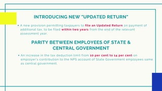 INTRODUCING NEW "UPDATED RETURN"
A new provision permitting taxpayers to file an Updated Return on payment of
additional tax, to be filed within two years from the end of the relevant
assessment year.
PARITY BETWEEN EMPLOYEES OF STATE &
CENTRAL GOVERNMENT
An increase in the tax deduction limit from 10 per cent to 14 per cent on
employer’s contribution to the NPS account of State Government employees same
as central government.
 
