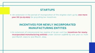 STARTUPS
•An extension in the period of incorporation of the eligible start-up by one more
year till 31.03.2023 for providing tax incentives
INCENTIVES FOR NEWLY INCORPORATED
MANUFACTURING ENTITIES
An extension of concessional tax regime of 15 per cent tax incentives for newly
incorporated manufacturing entities under section 115BAB by one year i.e. from
31st March, 2023 to 31st March, 2024.
 