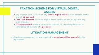 TAXATION SCHEME FOR VIRTUAL DIGITAL
ASSETS
Any income from transfer of any virtual digital asset is now taxable at the
rate of 30 per cent
Loss from transfer of virtual digital asset cannot be set off against any
other income.
TDS on payment made in relation to transfer of virtual digital asset is
considered at the rate of 1 per cent
LITIGATION MANAGEMENT
Litigation management is now required to avoid repetitive appeals by the
Department
 
