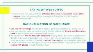 TAX INCENTIVES TO IFSC
income of a non-resident from offshore derivative Instruments or any other
income received from portfolio management services in IFSC shall be
exempted from tax
RATIONALIZATION OF SURCHARGE
15% cap on surcharge on long term capital gains applicable to all capital assets
Any surcharge or cess on income and profits in relation to ‘Health and Education
Cess’ is not allowable as business expenditure.
Introduction of TDS on benefit/ perquisite arising from a business or profession
Benefit or perquisite provided to a resident carrying on business or profession
shall be subject to TDS at the rate of 10% of the value of such benefit/ perquisite
These provisions shall not apply if the value of the benefit or perquisite does not
exceed INR 20,000 in each Financial Year
 