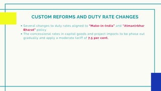 CUSTOM REFORMS AND DUTY RATE CHANGES
Several changes to duty rates aligned to “Make-in-India” and “Atmanirbhar
Bharat” policy
The concessional rates in capital goods and project imports to be phase out
gradually and apply a moderate tariff of 7.5 per cent.
 