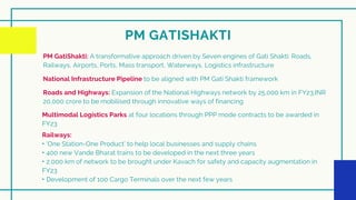 PM GATISHAKTI
PM GatiShakti: A transformative approach driven by Seven engines of Gati Shakti: Roads,
Railways, Airports, Ports, Mass transport, Waterways, Logistics infrastructure


National Infrastructure Pipeline to be aligned with PM Gati Shakti framework


Roads and Highways: Expansion of the National Highways network by 25,000 km in FY23,INR
20,000 crore to be mobilised through innovative ways of financing


Multimodal Logistics Parks at four locations through PPP mode contracts to be awarded in
FY23


Railways:
‣ ‘One Station-One Product’ to help local businesses and supply chains
‣ 400 new Vande Bharat trains to be developed in the next three years
‣ 2,000 km of network to be brought under Kavach for safety and capacity augmentation in
FY23
‣ Development of 100 Cargo Terminals over the next few years


 