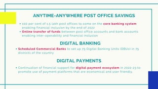 ANYTIME-ANYWHERE POST OFFICE SAVINGS
100 per cent of 1.5 lakh post offices to come on the core banking system
enabling financial inclusion by the end of 2022
Online transfer of funds between post office accounts and bank accounts
enabling inter-operability and financial inclusion
DIGITAL BANKING
Scheduled Commercial Banks to set up 75 Digital Banking Units (DBUs) in 75
districts of the country
DIGITAL PAYMENTS
Continuation of financial support for digital payment ecosystem in 2022-23 to
promote use of payment platforms that are economical and user friendly.
 