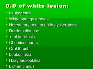 D.D of white lesion:











Leukodema
White spongy neavus
Heredetary benign epith.dyskeratosis
Darriers disease
oral keratosis
Chemical burns
Oral thrush
Leukoplakia
Hairy leukoplakia
Lichen planus

 