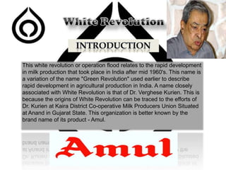 This white revolution or operation flood relates to the rapid development
in milk production that took place in India after mid 1960's. This name is
a variation of the name "Green Revolution" used earlier to describe
rapid development in agricultural production in India. A name closely
associated with White Revolution is that of Dr. Verghese Kurien. This is
because the origins of White Revolution can be traced to the efforts of
Dr. Kurien at Kaira District Co-operative Milk Producers Union Situated
at Anand in Gujarat State. This organization is better known by the
brand name of its product - Amul.

 