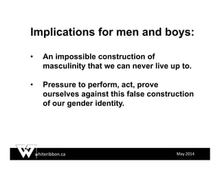 whiteribbon.ca May 2014
Implications for men and boys:
• An impossible construction of
masculinity that we can never live up to.
• Pressure to perform, act, prove
ourselves against this false construction
of our gender identity.
 