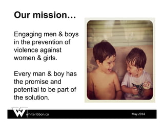 whiteribbon.ca May 2014
Our mission…
Engaging men & boys
in the prevention of
violence against
women & girls.
Every man & boy has
the promise and
potential to be part of
the solution.
 