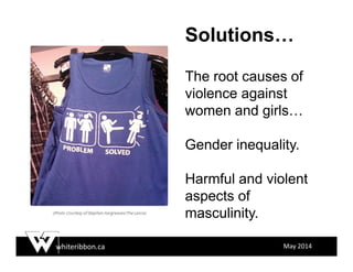 whiteribbon.ca May 2014
Solutions…
The root causes of
violence against
women and girls…
Gender inequality.
Harmful and violent
aspects of
masculinity.
 