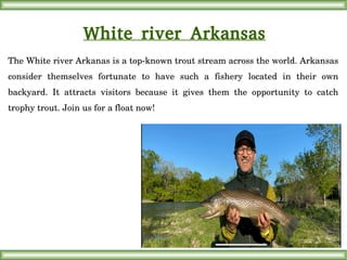 White river Arkansas
The White river Arkanas is a top­known trout stream across the world. Arkansas 
consider  themselves  fortunate  to  have  such  a  fishery  located  in  their  own 
backyard.  It  attracts  visitors  because  it  gives  them  the  opportunity  to  catch 
trophy trout. Join us for a float now!
 