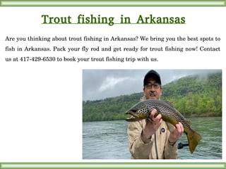 Trout fishing in Arkansas
Are you thinking about trout fishing in Arkansas? We bring you the best spots to 
fish in Arkansas. Pack your fly rod and get ready for trout fishing now! Contact 
us at 417­429­6530 to book your trout fishing trip with us.
 