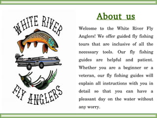 About us
Welcome  to  the  White  River  Fly 
Anglers!  We  offer  guided  fly  fishing 
tours  that  are  inclusive  of  all  the 
necessary  tools.  Our  fly  fishing 
guides  are  helpful  and  patient. 
Whether  you  are  a  beginner  or  a 
veteran,  our  fly  fishing  guides  will 
explain  all  instructions  with  you  in 
detail  so  that  you  can  have  a 
pleasant  day  on  the  water  without 
any worry.
 