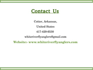 Contact Us
Cotter, Arkansas,
United States
417­429­6530 
whiteriverflyanglers@gmail.com
Website:­ www.whiteriverflyanglers.com
 