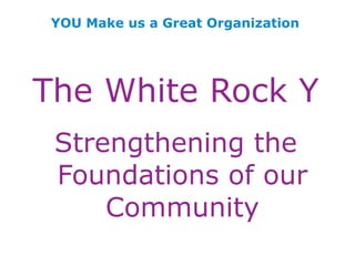 YOU Make us a Great Organization The White Rock Y Strengthening the Foundations of our Community 