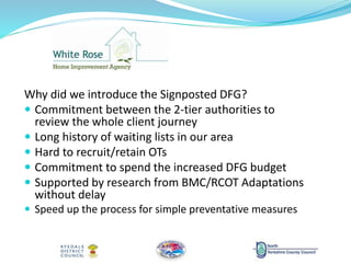 Why did we introduce the Signposted DFG?
 Commitment between the 2-tier authorities to
review the whole client journey
 Long history of waiting lists in our area
 Hard to recruit/retain OTs
 Commitment to spend the increased DFG budget
 Supported by research from BMC/RCOT Adaptations
without delay
 Speed up the process for simple preventative measures
 