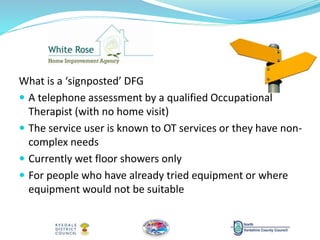 What is a ‘signposted’ DFG
 A telephone assessment by a qualified Occupational
Therapist (with no home visit)
 The service user is known to OT services or they have non-
complex needs
 Currently wet floor showers only
 For people who have already tried equipment or where
equipment would not be suitable
 