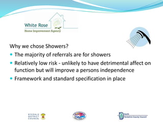 Why we chose Showers?
 The majority of referrals are for showers
 Relatively low risk - unlikely to have detrimental affect on
function but will improve a persons independence
 Framework and standard specification in place
 