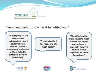 Client Feedback……how has it benefited you?
“In every way – I can
now shower
independently and I
couldn’t before
because I couldn’t
manage my equipment
without help. My
bathroom also now
looks lovely.”
“Simplified my life,
it’s keeping me much
cleaner and helped
my confidence
especially now I’ve
found a job it’s
important for me to
keep clean.”
“Tremendously, it
has made my life
much easier.”
 