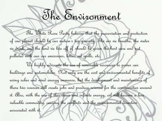 The Environment 
The White Rose Party believes that the preservation and protection 
of our planet should be our nation’s top priority. The air we breathe, the water 
we drink, and the land we live off of should be given the best care and not 
polluted with our car emissions, litter, oil spills, etc. 
We highly advocate the use of renewable resources to power our 
buildings and automobiles. Not only are the cost and environmental benefits of 
using solar and wind energy immense, but the development and maintenance of 
these two sources will create jobs and produce revenue for the communities around 
it. Also, with the use of this clean and infinite energy, oil will become a less 
valuable commodity, ceasing the conflicts and the environmental disasters 
associated with it. 
 