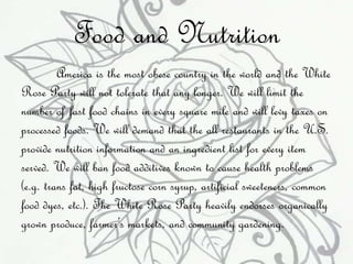 Food and Nutrition 
America is the most obese country in the world and the White 
Rose Party will not tolerate that any longer. We will limit the 
number of fast food chains in every square mile and will levy taxes on 
processed foods. We will demand that the all restaurants in the U.S. 
provide nutrition information and an ingredient list for every item 
served. We will ban food additives known to cause health problems 
(e.g. trans fat, high fructose corn syrup, artificial sweeteners, common 
food dyes, etc.). The White Rose Party heavily endorses organically 
grown produce, farmer’s markets, and community gardening. 
 