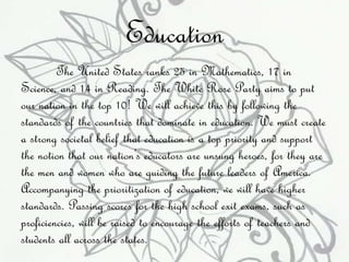 Education 
The United States ranks 25 in Mathematics, 17 in 
Science, and 14 in Reading. The White Rose Party aims to put 
our nation in the top 10! We will achieve this by following the 
standards of the countries that dominate in education. We must create 
a strong societal belief that education is a top priority and support 
the notion that our nation’s educators are unsung heroes, for they are 
the men and women who are guiding the future leaders of America. 
Accompanying the prioritization of education, we will have higher 
standards. Passing scores for the high school exit exams, such as 
proficiencies, will be raised to encourage the efforts of teachers and 
students all across the states. 
 