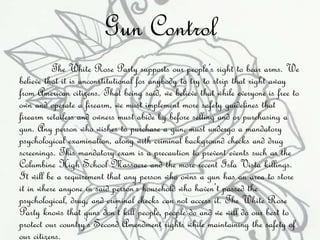 Gun Control 
The White Rose Party supports our people’s right to bear arms. We 
believe that it is unconstitutional for anybody to try to strip that right away 
from American citizens. That being said, we believe that while everyone is free to 
own and operate a firearm, we must implement more safety guidelines that 
firearm retailers and owners must abide by before selling and or purchasing a 
gun. Any person who wishes to purchase a gun, must undergo a mandatory 
psychological examination, along with criminal background checks and drug 
screenings. This mandatory exam is a precaution to prevent events such as the 
Columbine High School Massacre and the more recent Isla Vista killings. 
It will be a requirement that any person who owns a gun has an area to store 
it in where anyone in said person’s household who haven’t passed the 
psychological, drug, and criminal checks can not access it. The White Rose 
Party knows that guns don’t kill people, people do and we will do our best to 
protect our country’s Second Amendment rights while maintaining the safety of 
our citizens. 
 