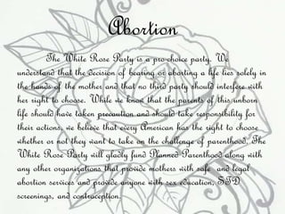 Abortion 
The White Rose Party is a pro-choice party. We 
understand that the decision of bearing or aborting a life lies solely in 
the hands of the mother and that no third party should interfere with 
her right to choose. While we know that the parents of this unborn 
life should have taken precaution and should take responsibility for 
their actions, we believe that every American has the right to choose 
whether or not they want to take on the challenge of parenthood. The 
White Rose Party will gladly fund Planned Parenthood along with 
any other organizations that provide mothers with safe and legal 
abortion services and provide anyone with sex education, STD 
screenings, and contraception. 
 