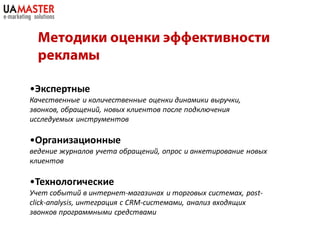 •Экспертные
Качественные и количественные оценки динамики выручки,
звонков, обращений, новых клиентов после подключения
исследуемых инструментов

•Организационные
ведение журналов учета обращений, опрос и анкетирование новых
клиентов

•Технологические
Учет событий в интернет-магазинах и торговых системах, post-
click-analysis, интеграция с CRM-системами, анализ входящих
звонков программными средствами
 