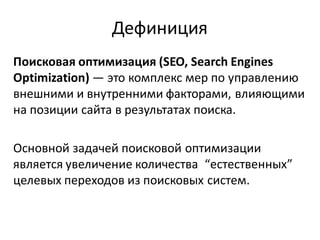 Дефиниция
Поисковая оптимизация (SEO, Search Engines
Optimization) — это комплекс мер по управлению
внешними и внутренними факторами, влияющими
на позиции сайта в результатах поиска.

Основной задачей поисковой оптимизации
является увеличение количества “естественных”
целевых переходов из поисковых систем.
 