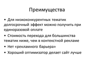 Преимущества
• Для низкоконкурентных тематик
долгосрочный эффект можно получить при
единоразовой оплате
• Стоимость перехода для большинства
тематик ниже, чем в контекстной рекламе
• Нет «рекламного барьера»
• Хороший оптимизатор делает сайт лучше
 