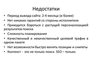 Недостатки
• Период вывода сайта: 2-4 месяца (и более)
• Нет никаких гарантий со стороны исполнителя
• Приходится бороться с растущей персонализацией
результатов поиска
• Сложность планирования
• Качественный и некачественный целевой трафик в
одном пакете
• Нет возможности быстро менять позиции и снипеты
• Контекст - это не только поиск. SEO – только.
 