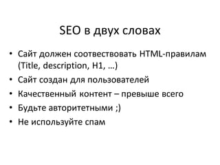 SEO в двух словах
• Сайт должен соотвествовать HTML-правилам
  (Title, description, H1, …)
• Сайт создан для пользователей
• Качественный контент – превыше всего
• Будьте авторитетными ;)
• Не используйте спам
 