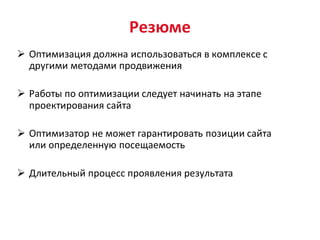 Резюме
 Оптимизация должна использоваться в комплексе с
  другими методами продвижения

 Работы по оптимизации следует начинать на этапе
  проектирования сайта

 Оптимизатор не может гарантировать позиции сайта
  или определенную посещаемость

 Длительный процесс проявления результата
 