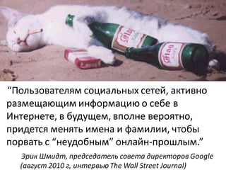 “Пользователям социальных сетей, активно
размещающим информацию о себе в
Интернете, в будущем, вполне вероятно,
придется менять имена и фамилии, чтобы
порвать с “неудобным” онлайн-прошлым.”
  Эрик Шмидт, председатель совета директоров Google
  (август 2010 г, интервью The Wall Street Journal)
 